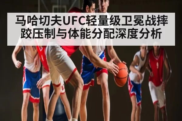 马哈切夫UFC轻量级卫冕战摔跤压制与体能分配深度分析